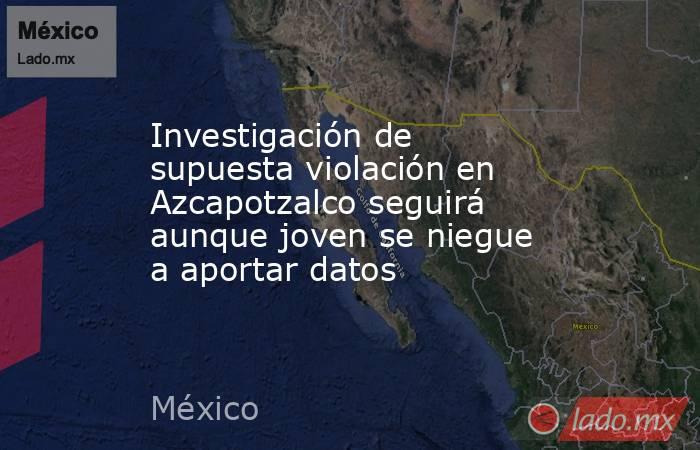Investigación de supuesta violación en Azcapotzalco seguirá aunque joven se niegue a aportar datos . Noticias en tiempo real