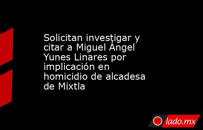 Solicitan investigar y citar a Miguel Ángel Yunes Linares por implicación en homicidio de alcadesa de Mixtla. Noticias en tiempo real