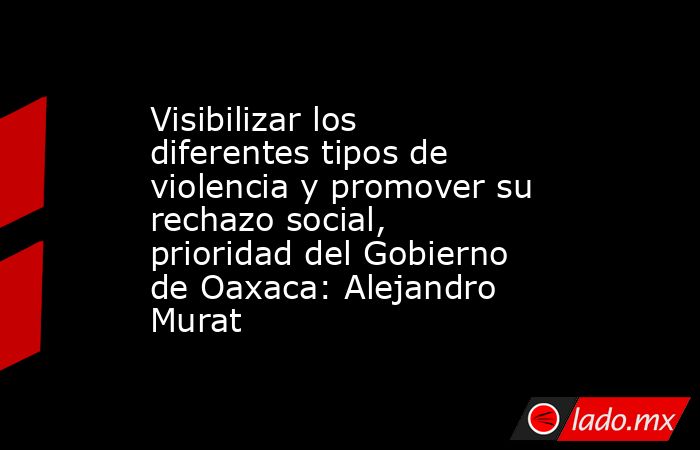 Visibilizar los diferentes tipos de violencia y promover su rechazo social, prioridad del Gobierno de Oaxaca: Alejandro Murat. Noticias en tiempo real