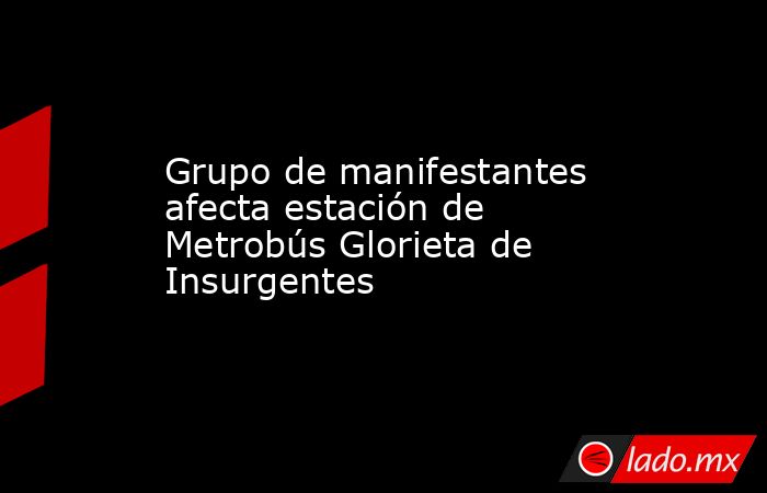 Grupo de manifestantes afecta estación de Metrobús Glorieta de Insurgentes. Noticias en tiempo real