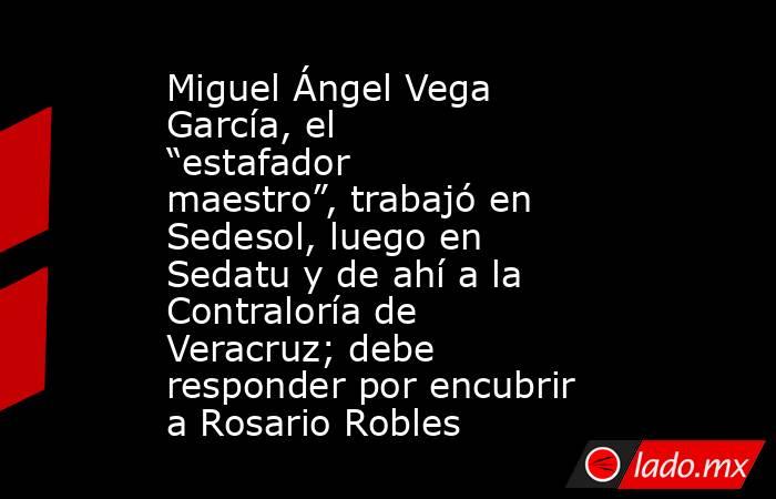 Miguel Ángel Vega García, el “estafador maestro”, trabajó en Sedesol, luego en Sedatu y de ahí a la Contraloría de Veracruz; debe responder por encubrir a Rosario Robles. Noticias en tiempo real