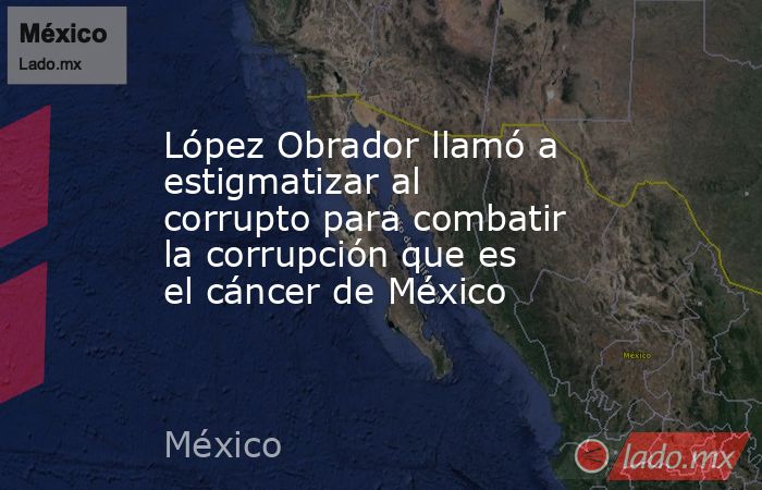 López Obrador llamó a estigmatizar al corrupto para combatir la corrupción que es el cáncer de México. Noticias en tiempo real