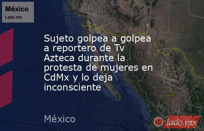Sujeto golpea a golpea a reportero de Tv Azteca durante la protesta de mujeres en CdMx y lo deja inconsciente. Noticias en tiempo real