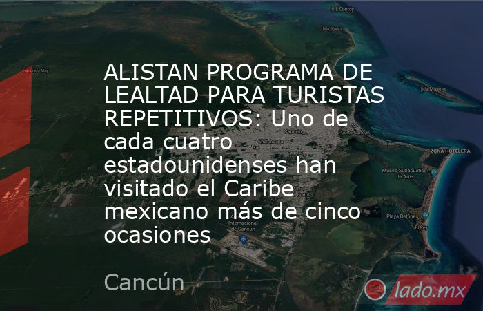 ALISTAN PROGRAMA DE LEALTAD PARA TURISTAS REPETITIVOS: Uno de cada cuatro estadounidenses han visitado el Caribe mexicano más de cinco ocasiones. Noticias en tiempo real