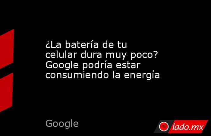¿La batería de tu celular dura muy poco? Google podría estar consumiendo la energía. Noticias en tiempo real