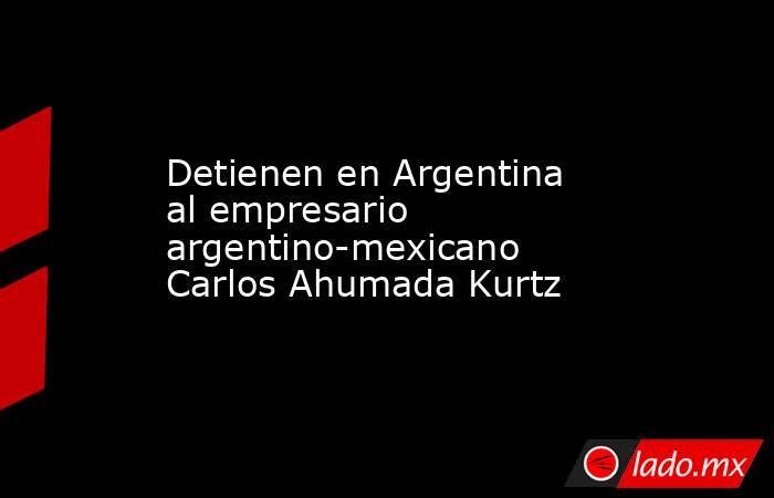 Detienen en Argentina al empresario argentino-mexicano Carlos Ahumada Kurtz. Noticias en tiempo real
