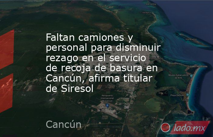 Faltan camiones y personal para disminuir rezago en el servicio de recoja de basura en Cancún, afirma titular de Siresol. Noticias en tiempo real