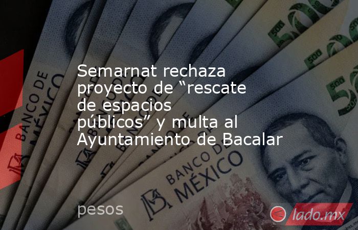 Semarnat rechaza proyecto de “rescate de espacios públicos” y multa al Ayuntamiento de Bacalar. Noticias en tiempo real
