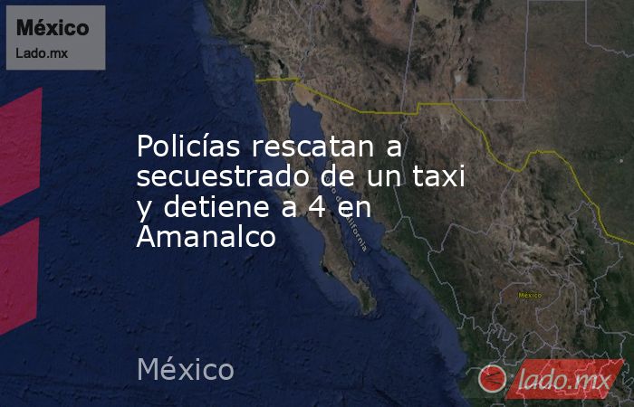 Policías rescatan a secuestrado de un taxi y detiene a 4 en Amanalco. Noticias en tiempo real