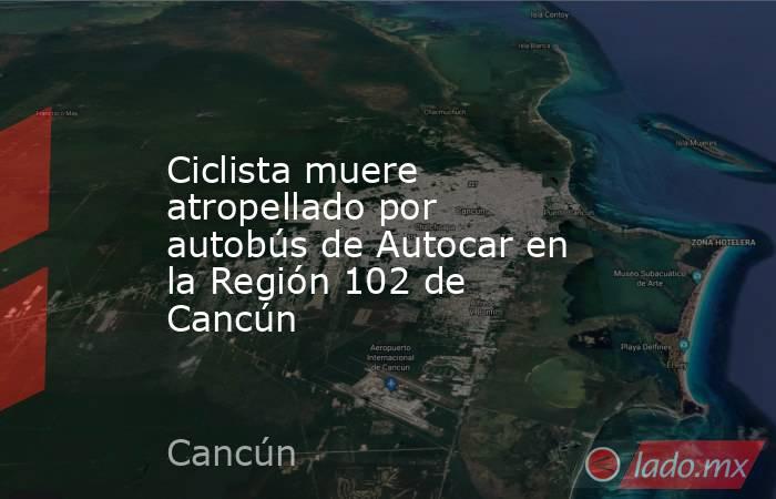 Ciclista muere atropellado por autobús de Autocar en la Región 102 de Cancún. Noticias en tiempo real