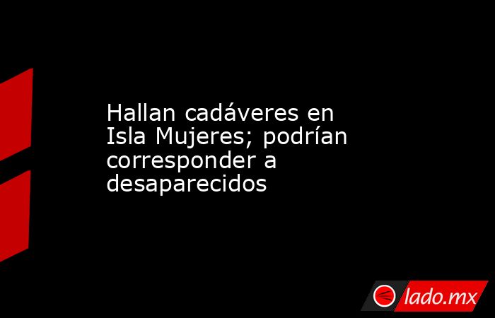Hallan cadáveres en Isla Mujeres; podrían corresponder a desaparecidos. Noticias en tiempo real