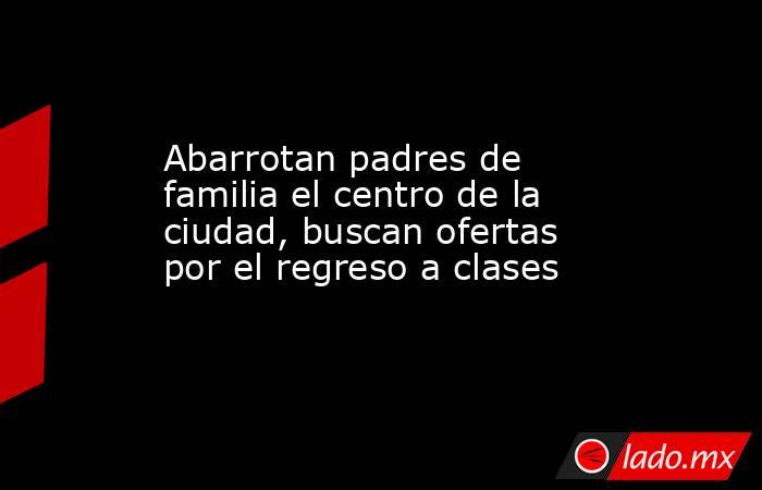 Abarrotan padres de familia el centro de la ciudad, buscan ofertas por el regreso a clases. Noticias en tiempo real