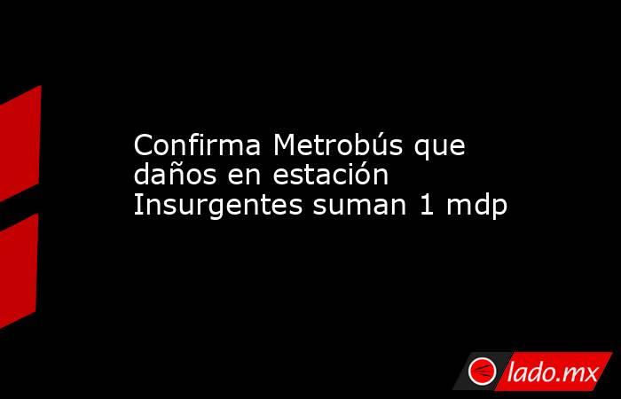 Confirma Metrobús que daños en estación Insurgentes suman 1 mdp. Noticias en tiempo real