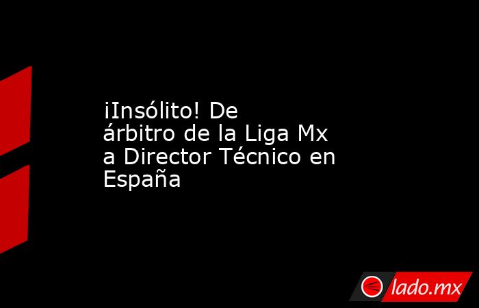 ¡Insólito! De árbitro de la Liga Mx a Director Técnico en España. Noticias en tiempo real
