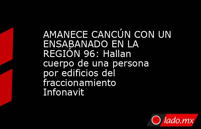 AMANECE CANCÚN CON UN ENSABANADO EN LA REGIÓN 96: Hallan cuerpo de una persona por edificios del fraccionamiento Infonavit. Noticias en tiempo real