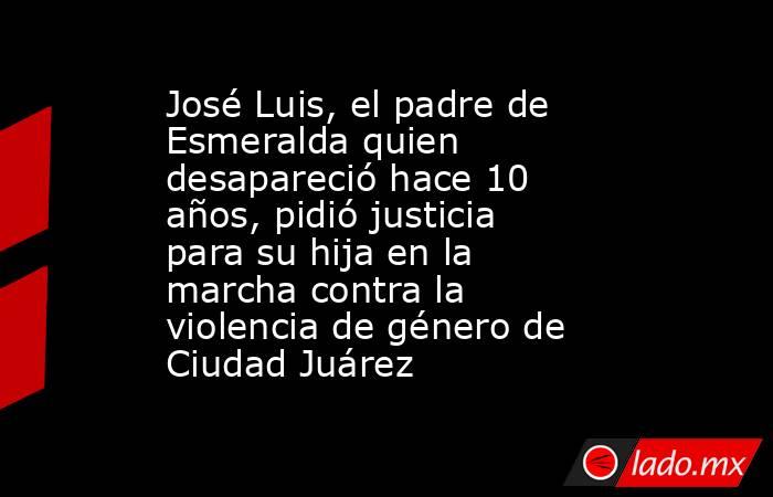 José Luis, el padre de Esmeralda quien desapareció hace 10 años, pidió justicia para su hija en la marcha contra la violencia de género de Ciudad Juárez. Noticias en tiempo real