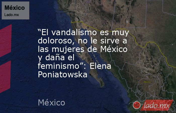 “El vandalismo es muy doloroso, no le sirve a las mujeres de México y daña el feminismo”: Elena Poniatowska. Noticias en tiempo real