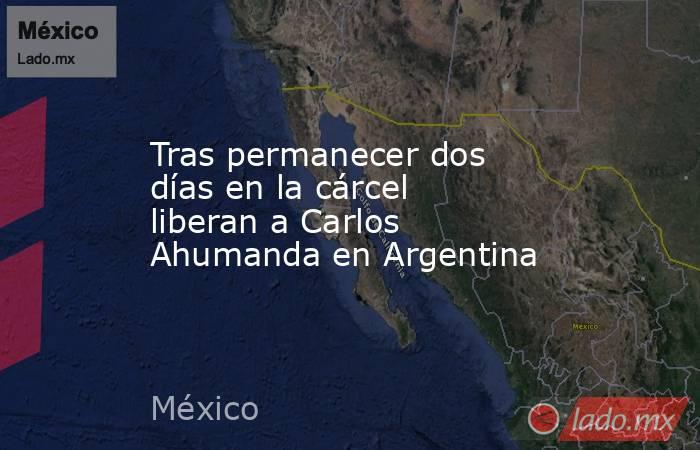 Tras permanecer dos días en la cárcel liberan a Carlos Ahumanda en Argentina. Noticias en tiempo real