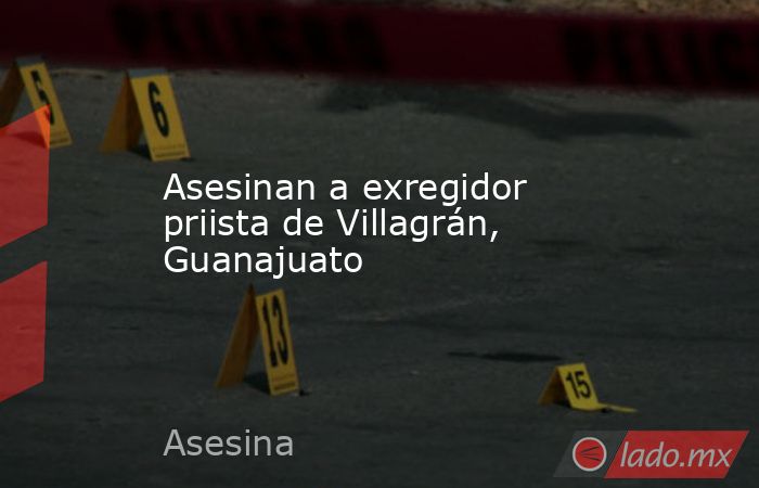 Asesinan a exregidor priista de Villagrán, Guanajuato. Noticias en tiempo real