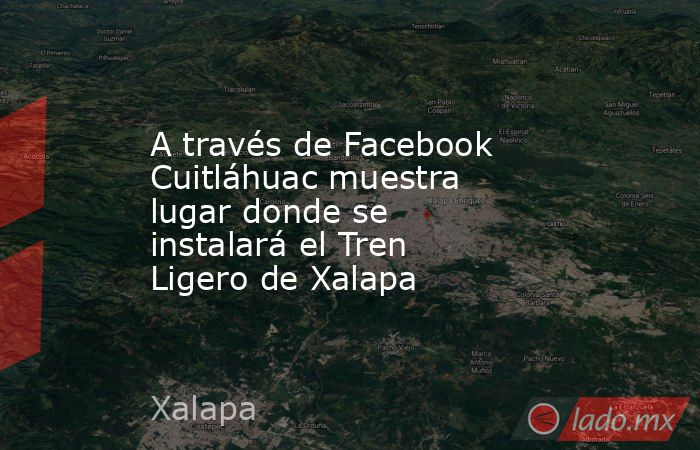 A través de Facebook Cuitláhuac muestra lugar donde se instalará el Tren Ligero de Xalapa. Noticias en tiempo real