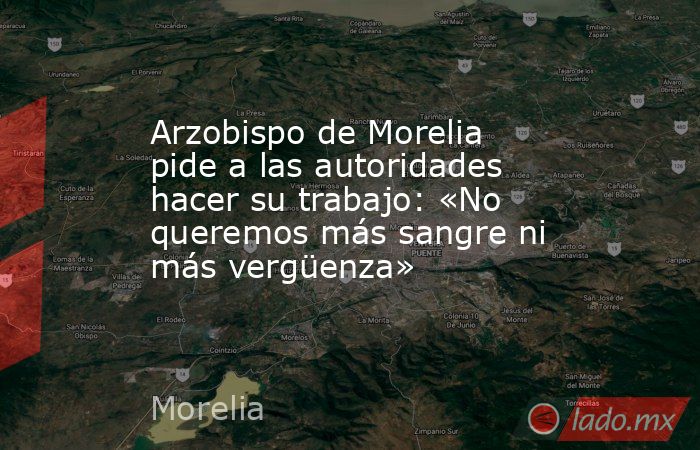 Arzobispo de Morelia pide a las autoridades hacer su trabajo: «No queremos más sangre ni más vergüenza». Noticias en tiempo real