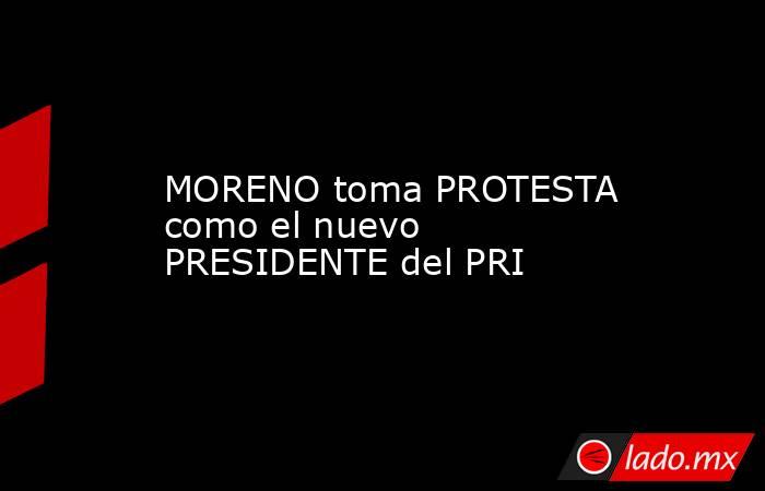 MORENO toma PROTESTA como el nuevo PRESIDENTE del PRI. Noticias en tiempo real