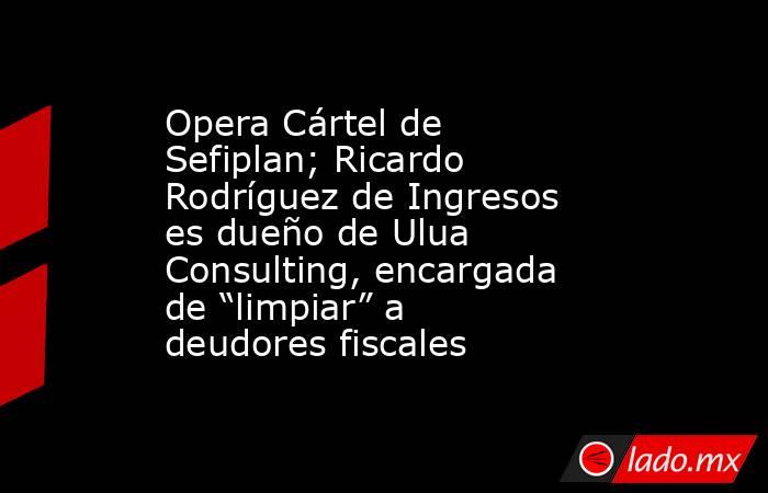 Opera Cártel de Sefiplan; Ricardo Rodríguez de Ingresos es dueño de Ulua Consulting, encargada de “limpiar” a deudores fiscales. Noticias en tiempo real