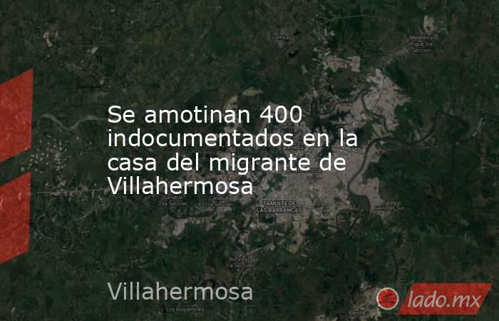 Se amotinan 400 indocumentados en la casa del migrante de Villahermosa. Noticias en tiempo real