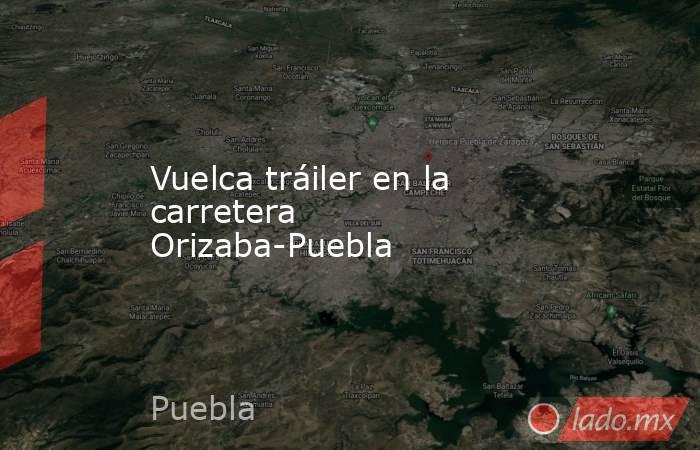 Vuelca tráiler en la carretera Orizaba-Puebla. Noticias en tiempo real