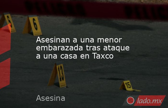 Asesinan a una menor embarazada tras ataque a una casa en Taxco. Noticias en tiempo real