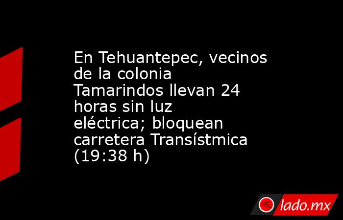 En Tehuantepec, vecinos de la colonia Tamarindos llevan 24 horas sin luz eléctrica; bloquean carretera Transístmica (19:38 h). Noticias en tiempo real