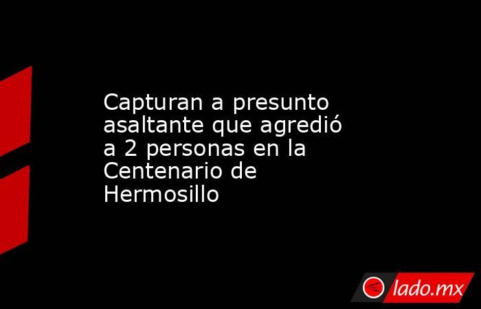 Capturan a presunto asaltante que agredió a 2 personas en la Centenario de Hermosillo. Noticias en tiempo real