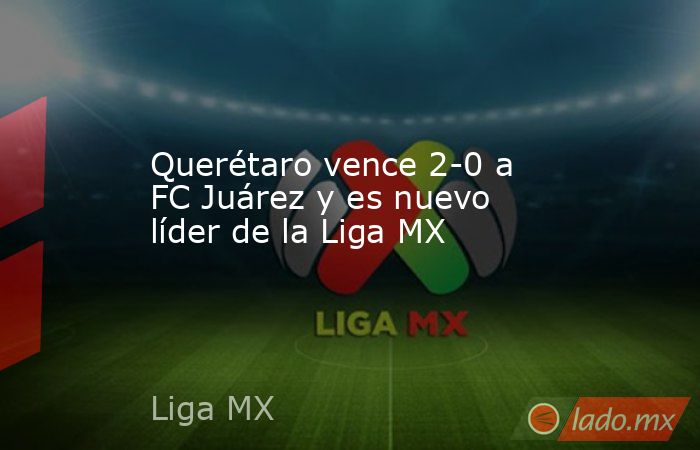 Querétaro vence 2-0 a FC Juárez y es nuevo líder de la Liga MX. Noticias en tiempo real