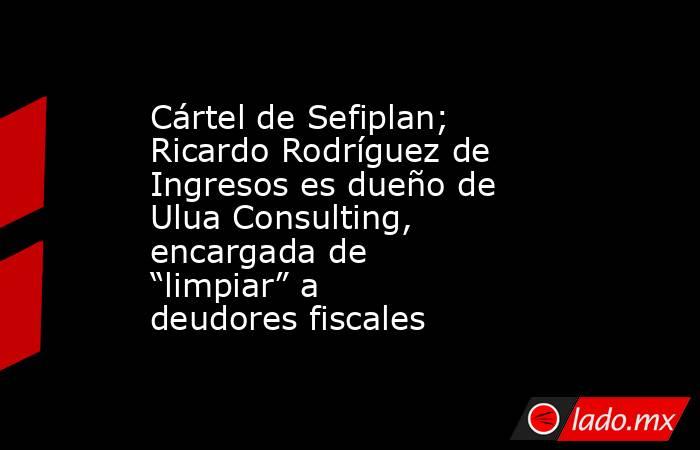 Cártel de Sefiplan; Ricardo Rodríguez de Ingresos es dueño de Ulua Consulting, encargada de “limpiar” a deudores fiscales. Noticias en tiempo real