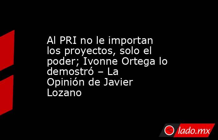 Al PRI no le importan los proyectos, solo el poder; Ivonne Ortega lo demostró – La Opinión de Javier Lozano. Noticias en tiempo real