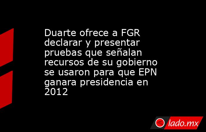 Duarte ofrece a FGR declarar y presentar pruebas que señalan recursos de su gobierno se usaron para que EPN ganara presidencia en 2012. Noticias en tiempo real