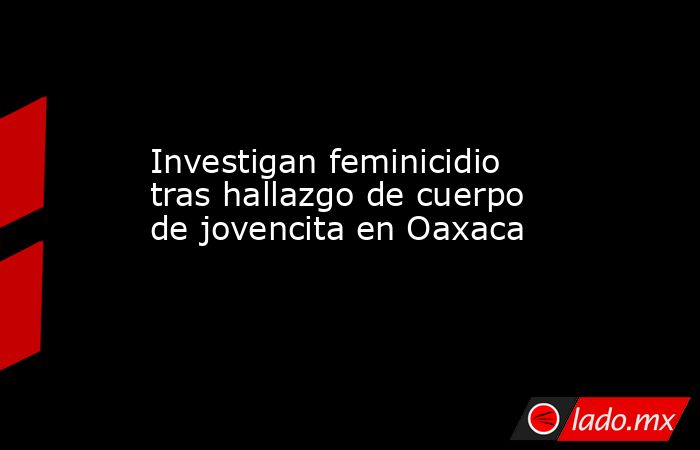 Investigan feminicidio tras hallazgo de cuerpo de jovencita en Oaxaca. Noticias en tiempo real