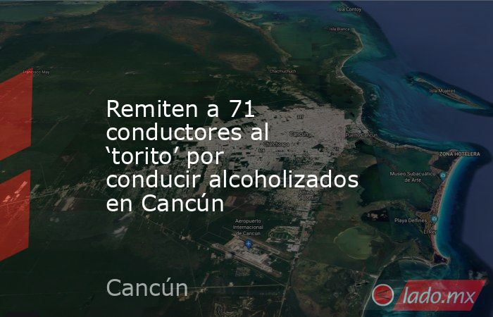 Remiten a 71 conductores al ‘torito’ por conducir alcoholizados en Cancún. Noticias en tiempo real