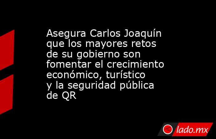 Asegura Carlos Joaquín que los mayores retos de su gobierno son fomentar el crecimiento económico, turístico y la seguridad pública de QR. Noticias en tiempo real