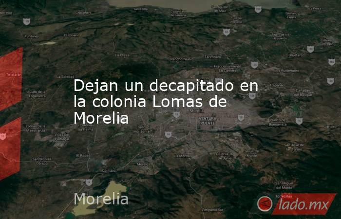 Dejan un decapitado en la colonia Lomas de Morelia. Noticias en tiempo real