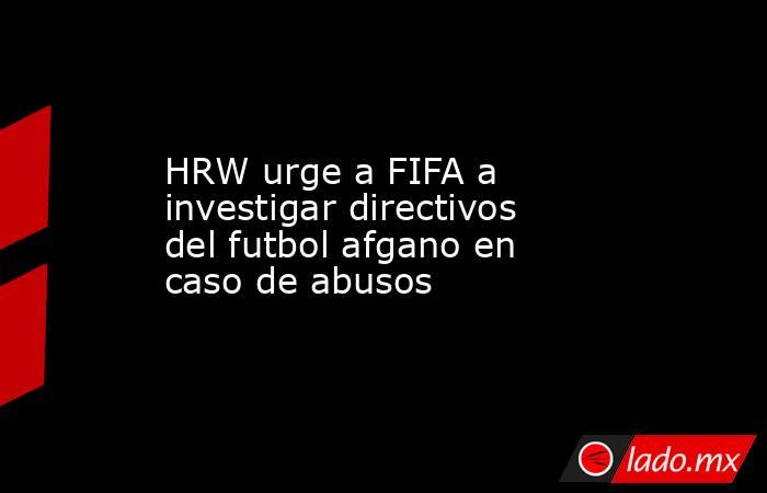 HRW urge a FIFA a investigar directivos del futbol afgano en caso de abusos. Noticias en tiempo real