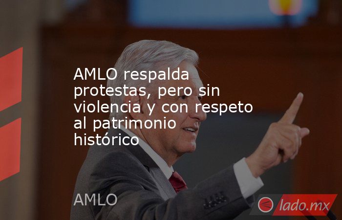 AMLO respalda protestas, pero sin violencia y con respeto al patrimonio histórico. Noticias en tiempo real