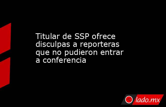 Titular de SSP ofrece disculpas a reporteras que no pudieron entrar a conferencia. Noticias en tiempo real