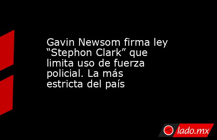 Gavin Newsom firma ley “Stephon Clark” que limita uso de fuerza policial. La más estricta del país. Noticias en tiempo real