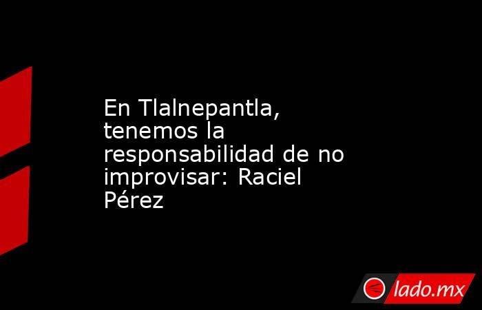 En Tlalnepantla, tenemos la responsabilidad de no improvisar: Raciel Pérez. Noticias en tiempo real