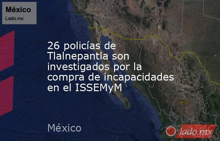 26 policías de Tlalnepantla son investigados por la compra de incapacidades en el ISSEMyM. Noticias en tiempo real