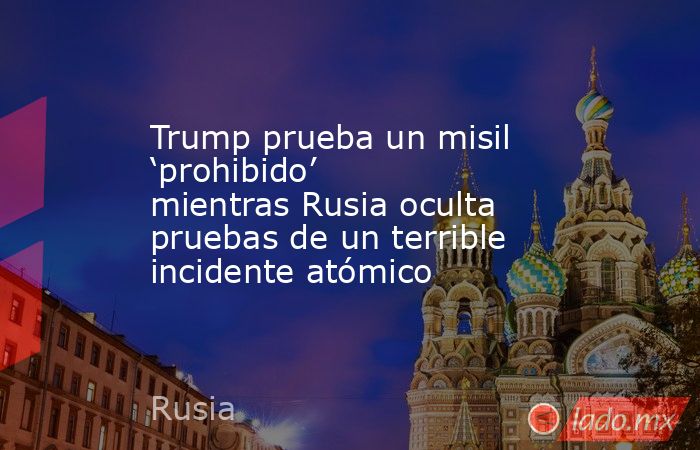 Trump prueba un misil ‘prohibido’ mientras Rusia oculta pruebas de un terrible incidente atómico. Noticias en tiempo real