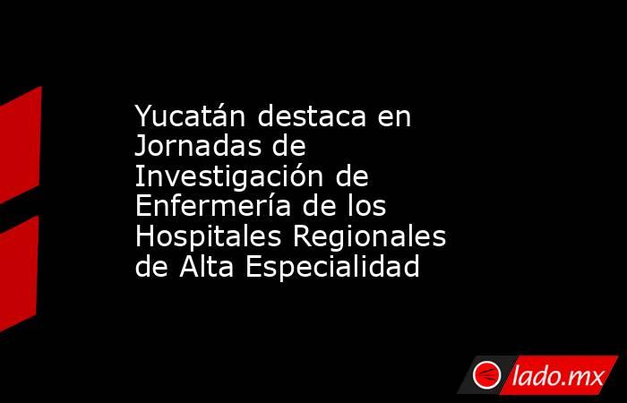 Yucatán destaca en Jornadas de Investigación de Enfermería de los Hospitales Regionales de Alta Especialidad. Noticias en tiempo real