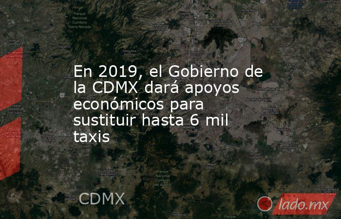 En 2019, el Gobierno de la CDMX dará apoyos económicos para sustituir hasta 6 mil taxis. Noticias en tiempo real