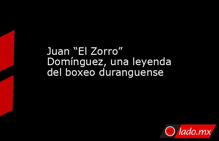 Juan “El Zorro” Domínguez, una leyenda del boxeo duranguense
. Noticias en tiempo real